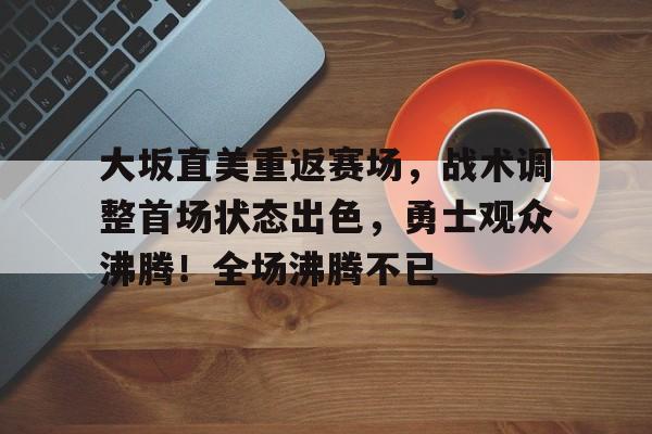 爱游戏权威站点-大坂直美重返赛场，战术调整首场状态出色，勇士观众沸腾！全场沸腾不已的简单介绍