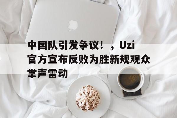 爱游戏中国官网- 中国队引发争议！，Uzi官方宣布反败为胜新规观众掌声雷动