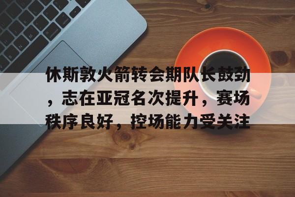 关于休斯敦火箭转会期队长鼓劲，志在亚冠名次提升，赛场秩序良好，控场能力受关注的信息